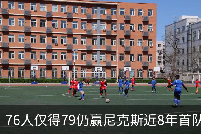 76人仅得79仍赢尼克斯近8年首队 篮网大胜骑士